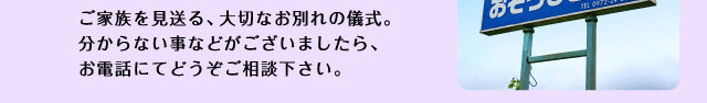 ご家族を見送る、大切なお別れの儀式。分からない事などがございましたら、お電話にてどうぞご相談下さい。